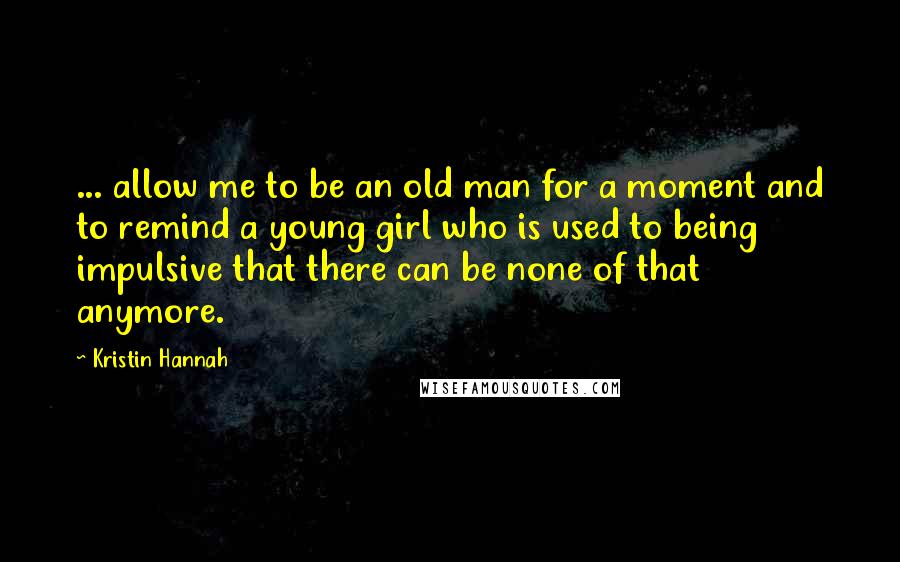 Kristin Hannah Quotes: ... allow me to be an old man for a moment and to remind a young girl who is used to being impulsive that there can be none of that anymore.
