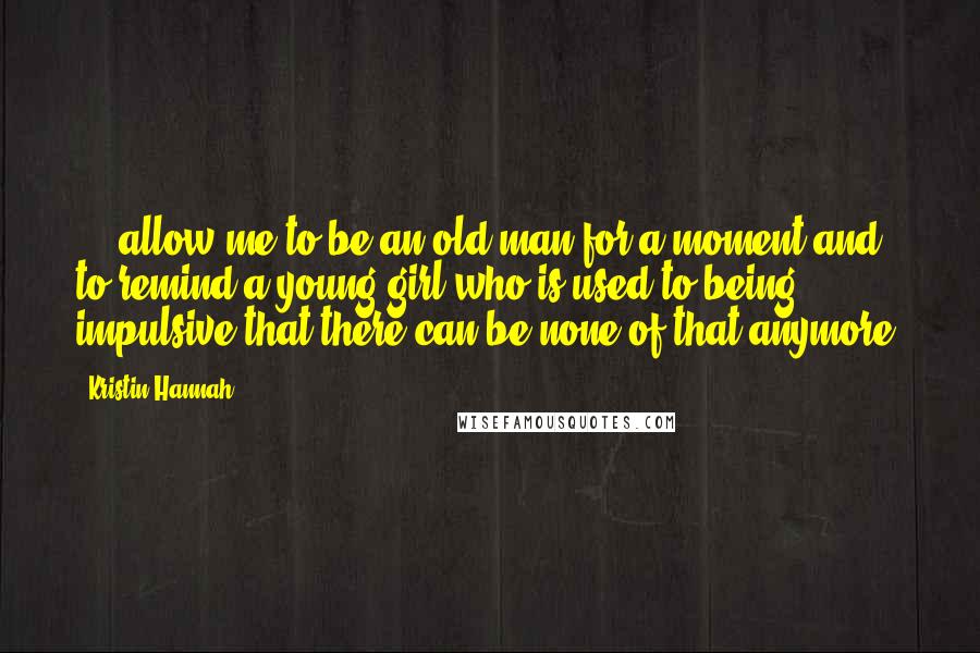 Kristin Hannah Quotes: ... allow me to be an old man for a moment and to remind a young girl who is used to being impulsive that there can be none of that anymore.