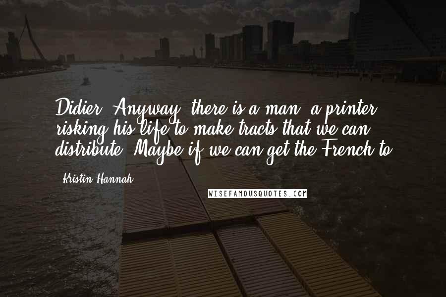 Kristin Hannah Quotes: Didier. Anyway, there is a man, a printer, risking his life to make tracts that we can distribute. Maybe if we can get the French to