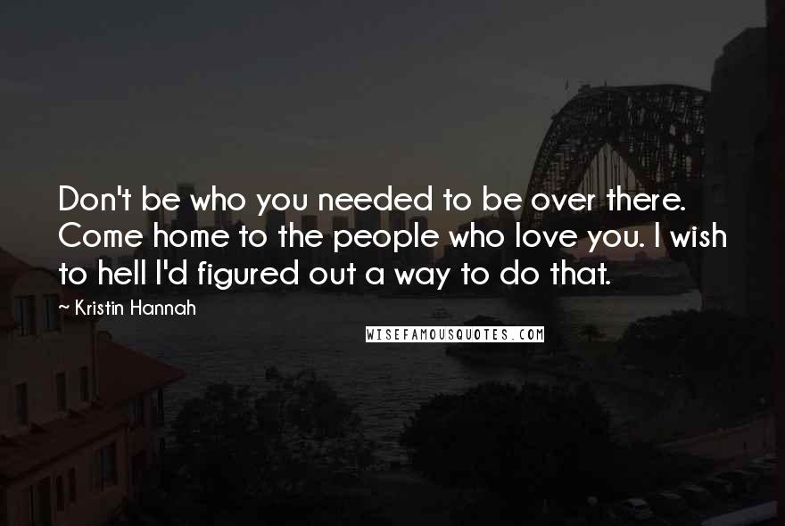 Kristin Hannah Quotes: Don't be who you needed to be over there. Come home to the people who love you. I wish to hell I'd figured out a way to do that.