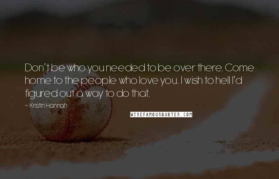 Kristin Hannah Quotes: Don't be who you needed to be over there. Come home to the people who love you. I wish to hell I'd figured out a way to do that.