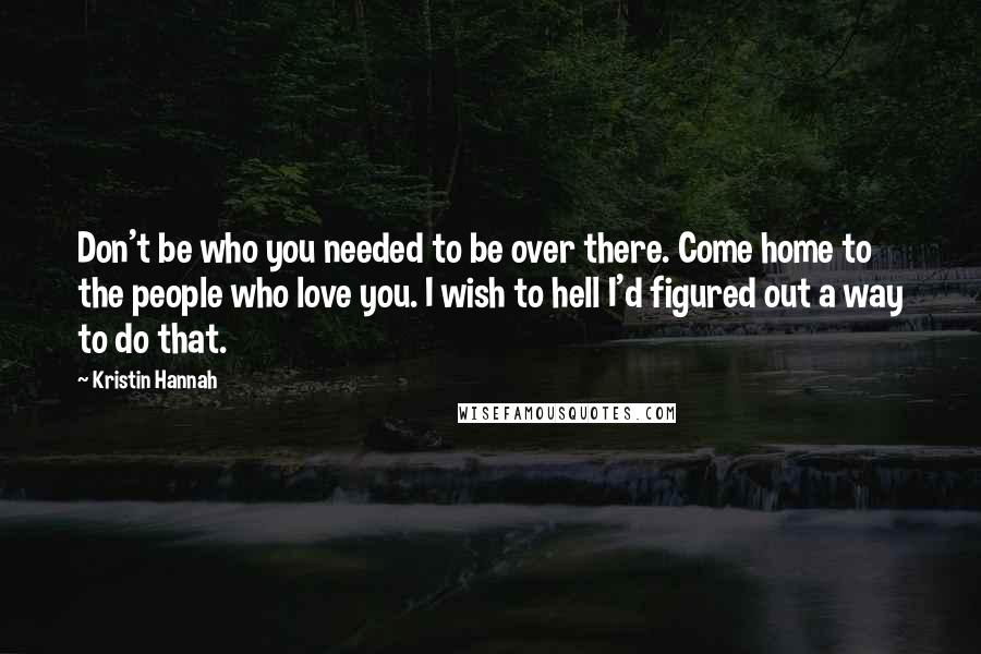 Kristin Hannah Quotes: Don't be who you needed to be over there. Come home to the people who love you. I wish to hell I'd figured out a way to do that.