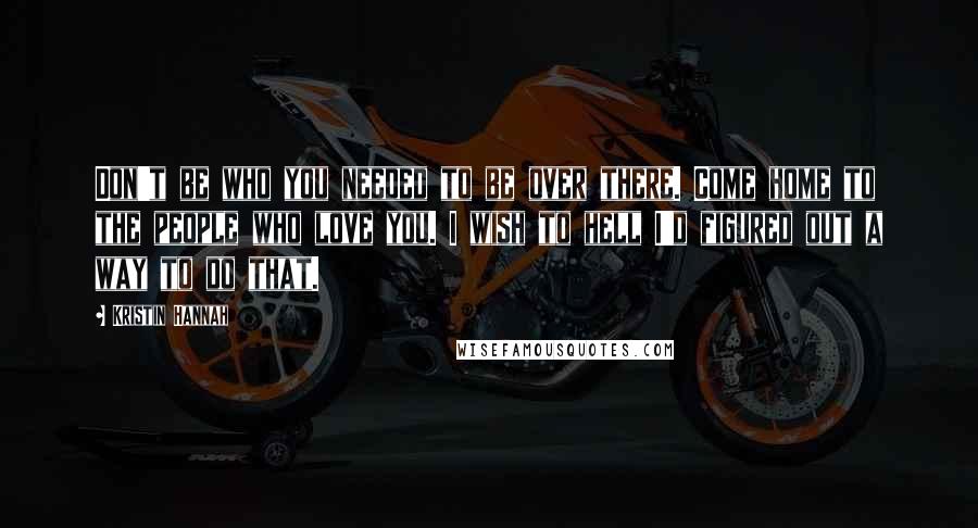 Kristin Hannah Quotes: Don't be who you needed to be over there. Come home to the people who love you. I wish to hell I'd figured out a way to do that.