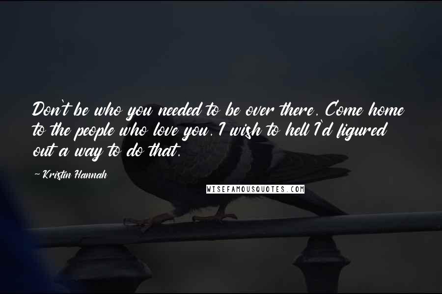 Kristin Hannah Quotes: Don't be who you needed to be over there. Come home to the people who love you. I wish to hell I'd figured out a way to do that.