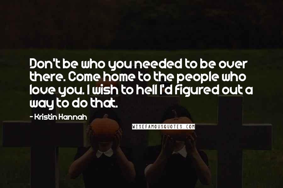 Kristin Hannah Quotes: Don't be who you needed to be over there. Come home to the people who love you. I wish to hell I'd figured out a way to do that.