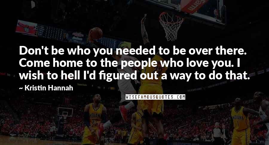 Kristin Hannah Quotes: Don't be who you needed to be over there. Come home to the people who love you. I wish to hell I'd figured out a way to do that.