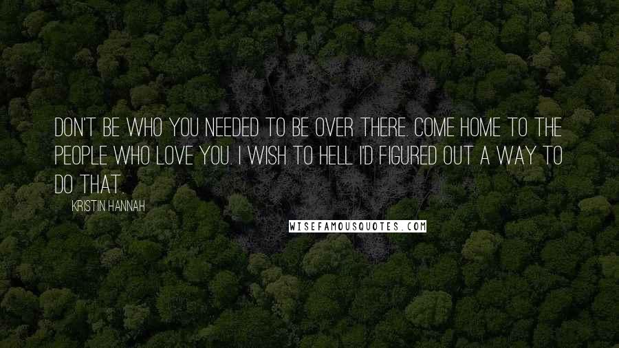 Kristin Hannah Quotes: Don't be who you needed to be over there. Come home to the people who love you. I wish to hell I'd figured out a way to do that.