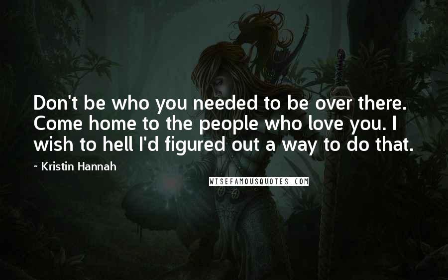 Kristin Hannah Quotes: Don't be who you needed to be over there. Come home to the people who love you. I wish to hell I'd figured out a way to do that.