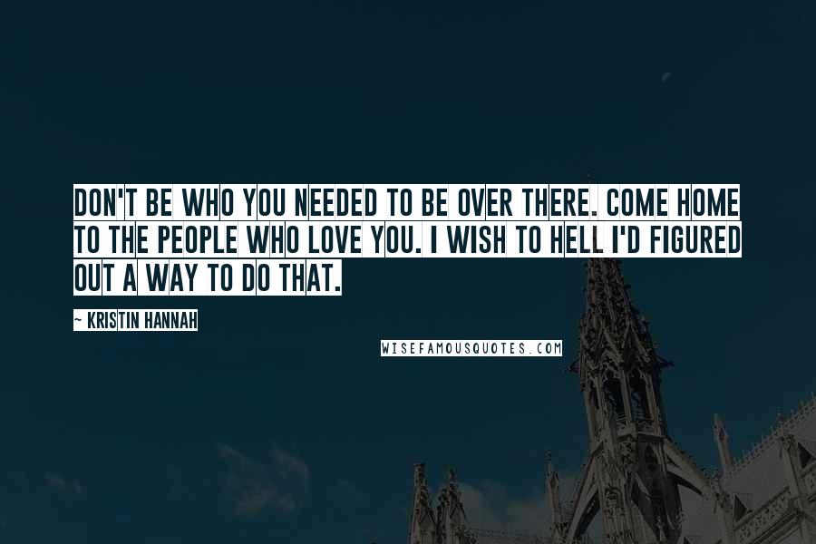 Kristin Hannah Quotes: Don't be who you needed to be over there. Come home to the people who love you. I wish to hell I'd figured out a way to do that.