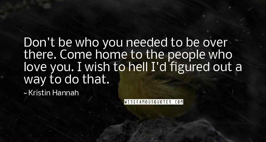 Kristin Hannah Quotes: Don't be who you needed to be over there. Come home to the people who love you. I wish to hell I'd figured out a way to do that.