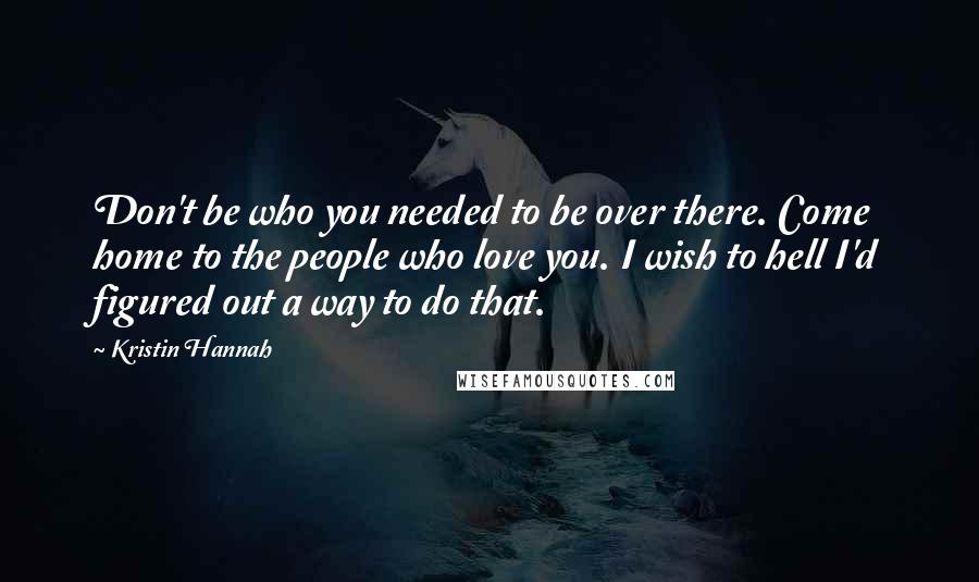 Kristin Hannah Quotes: Don't be who you needed to be over there. Come home to the people who love you. I wish to hell I'd figured out a way to do that.