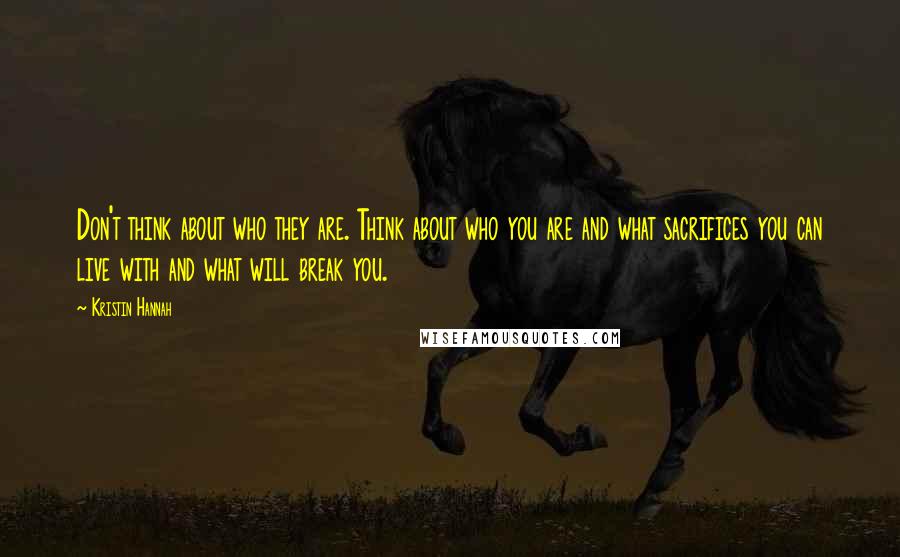 Kristin Hannah Quotes: Don't think about who they are. Think about who you are and what sacrifices you can live with and what will break you.