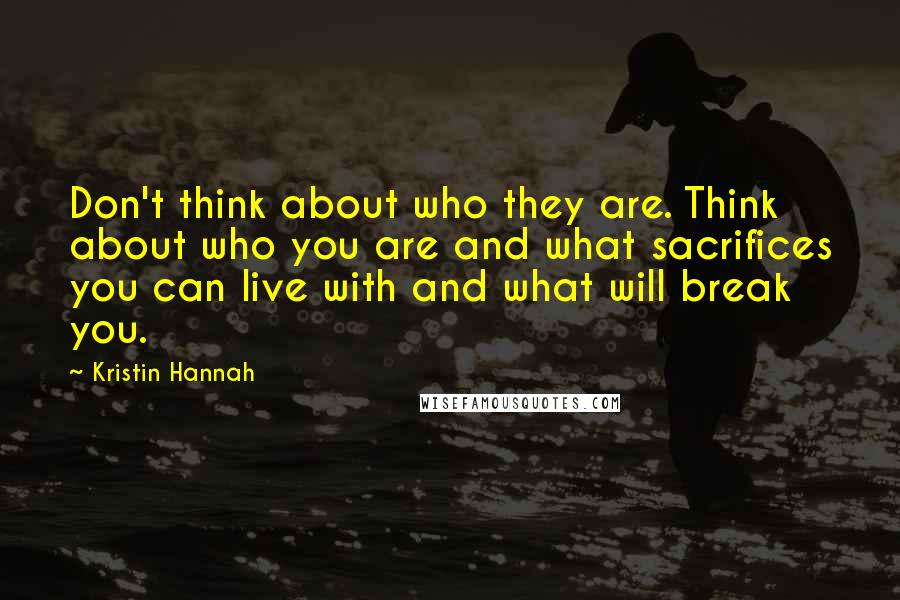 Kristin Hannah Quotes: Don't think about who they are. Think about who you are and what sacrifices you can live with and what will break you.