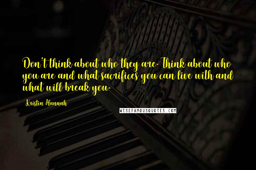 Kristin Hannah Quotes: Don't think about who they are. Think about who you are and what sacrifices you can live with and what will break you.