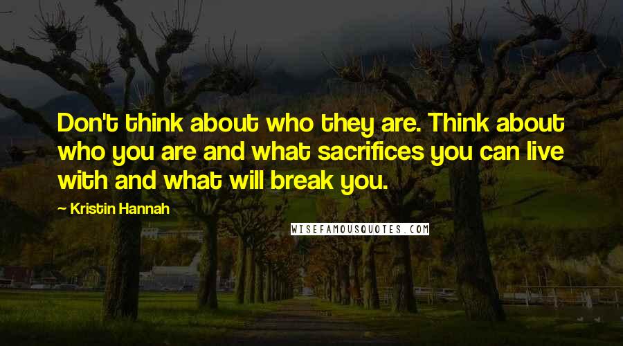 Kristin Hannah Quotes: Don't think about who they are. Think about who you are and what sacrifices you can live with and what will break you.