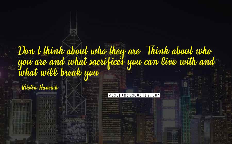 Kristin Hannah Quotes: Don't think about who they are. Think about who you are and what sacrifices you can live with and what will break you.