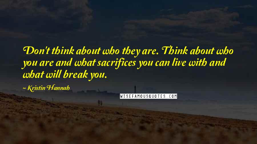 Kristin Hannah Quotes: Don't think about who they are. Think about who you are and what sacrifices you can live with and what will break you.