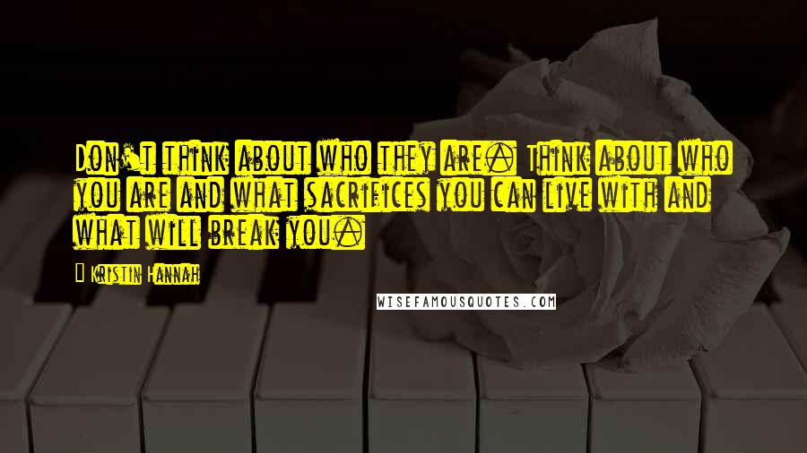 Kristin Hannah Quotes: Don't think about who they are. Think about who you are and what sacrifices you can live with and what will break you.