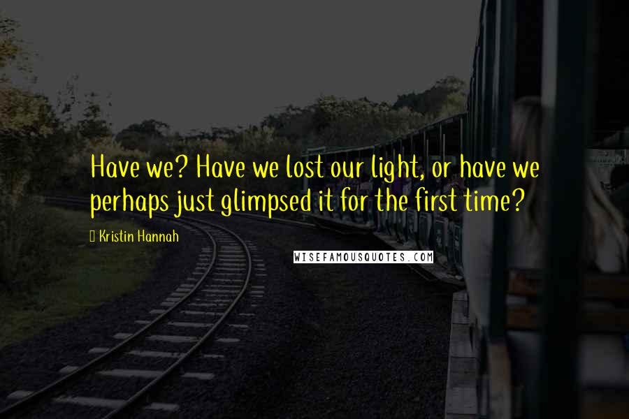 Kristin Hannah Quotes: Have we? Have we lost our light, or have we perhaps just glimpsed it for the first time?