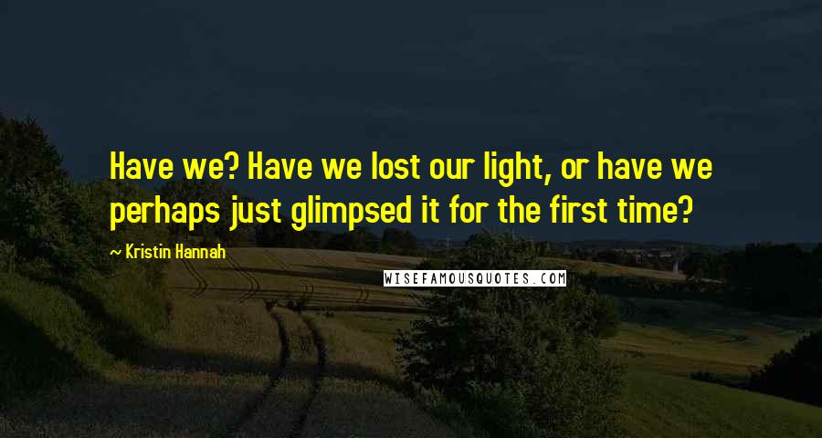 Kristin Hannah Quotes: Have we? Have we lost our light, or have we perhaps just glimpsed it for the first time?