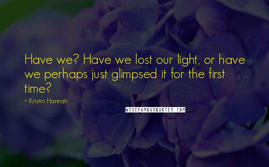 Kristin Hannah Quotes: Have we? Have we lost our light, or have we perhaps just glimpsed it for the first time?