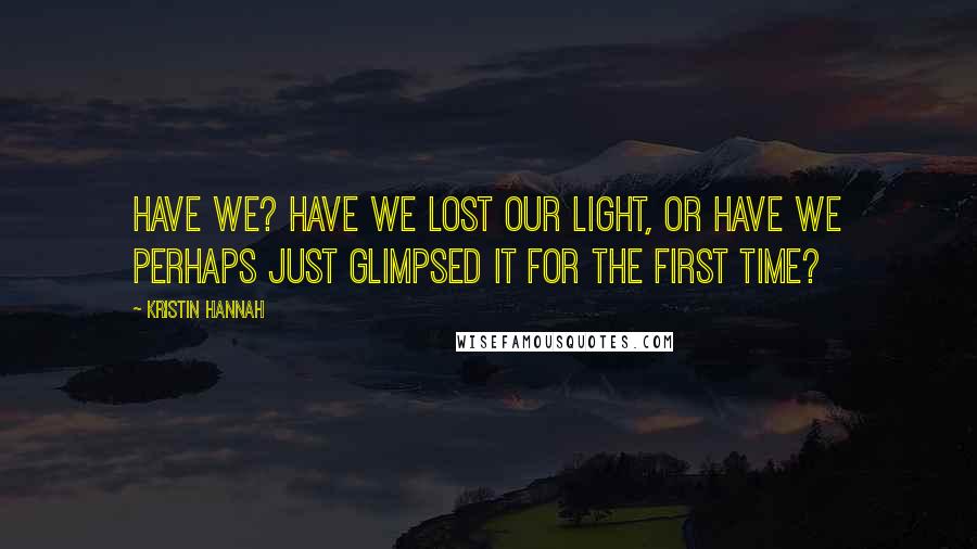 Kristin Hannah Quotes: Have we? Have we lost our light, or have we perhaps just glimpsed it for the first time?