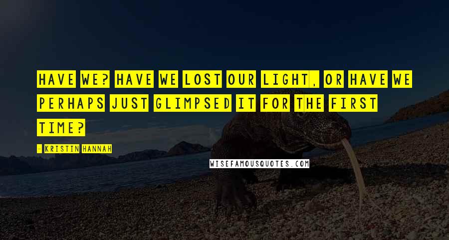 Kristin Hannah Quotes: Have we? Have we lost our light, or have we perhaps just glimpsed it for the first time?