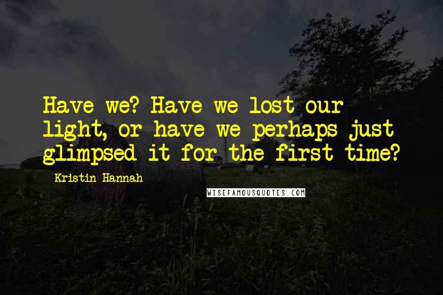 Kristin Hannah Quotes: Have we? Have we lost our light, or have we perhaps just glimpsed it for the first time?