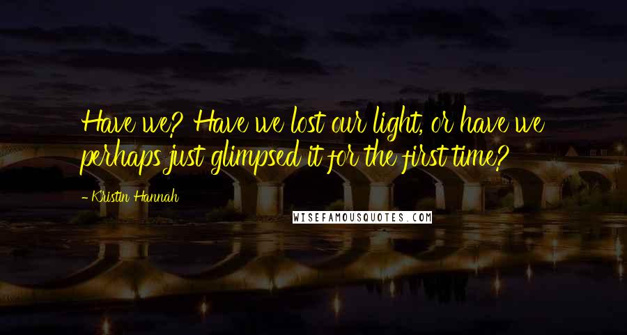Kristin Hannah Quotes: Have we? Have we lost our light, or have we perhaps just glimpsed it for the first time?