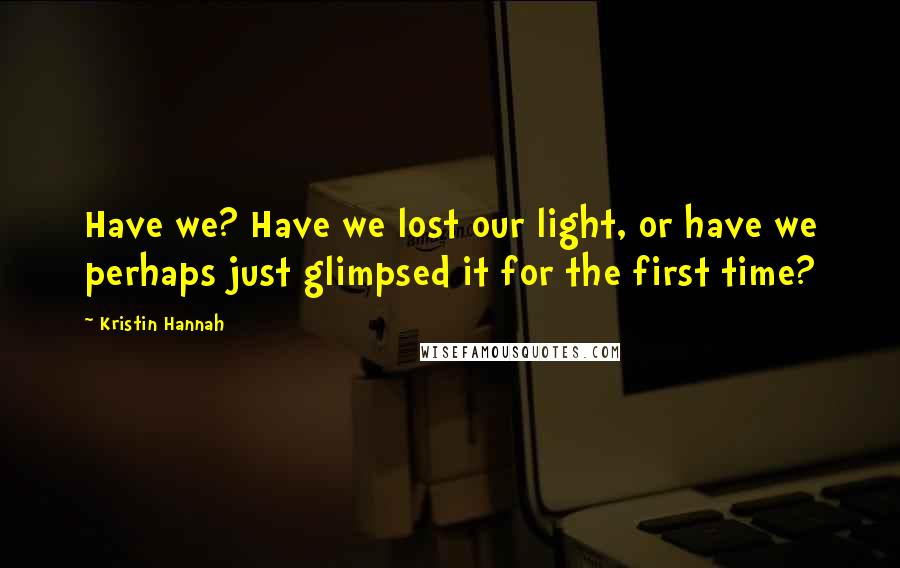 Kristin Hannah Quotes: Have we? Have we lost our light, or have we perhaps just glimpsed it for the first time?