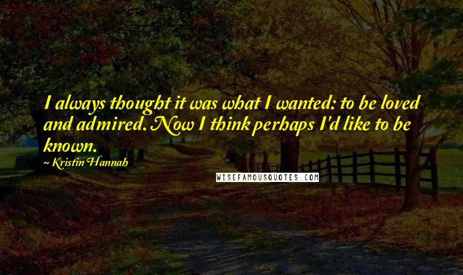 Kristin Hannah Quotes: I always thought it was what I wanted: to be loved and admired. Now I think perhaps I'd like to be known.