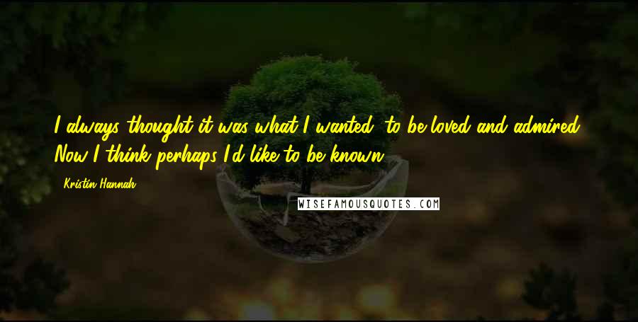 Kristin Hannah Quotes: I always thought it was what I wanted: to be loved and admired. Now I think perhaps I'd like to be known.