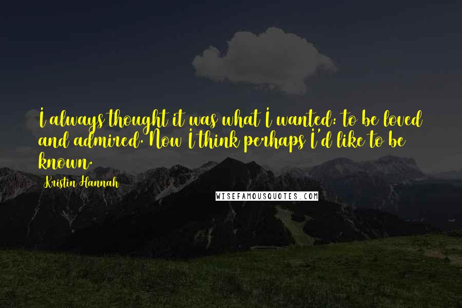 Kristin Hannah Quotes: I always thought it was what I wanted: to be loved and admired. Now I think perhaps I'd like to be known.