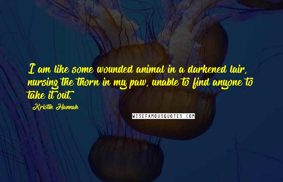 Kristin Hannah Quotes: I am like some wounded animal in a darkened lair, nursing the thorn in my paw, unable to find anyone to take it out.