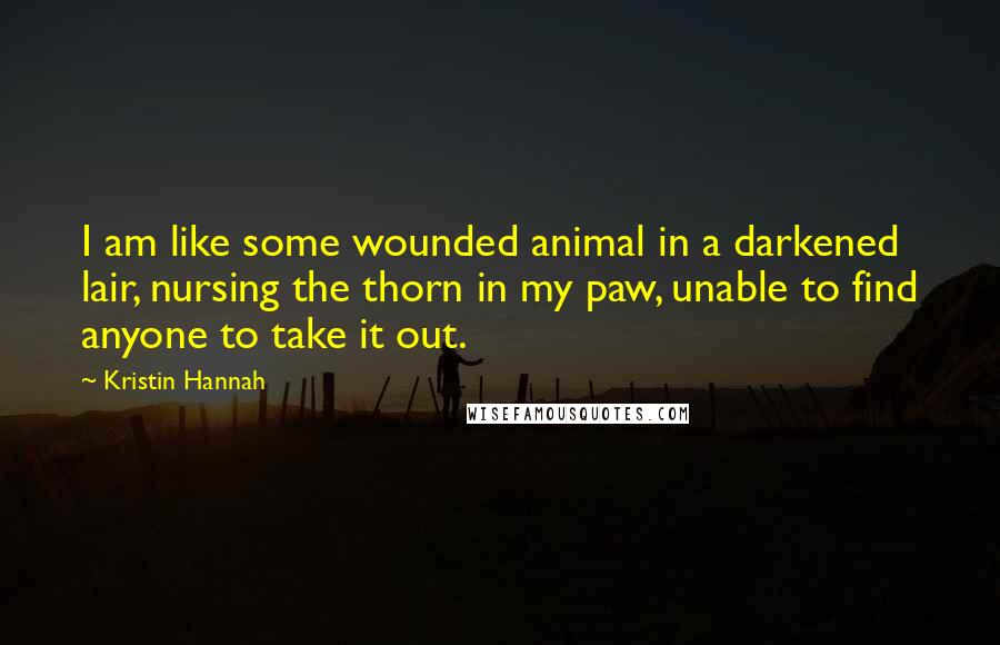 Kristin Hannah Quotes: I am like some wounded animal in a darkened lair, nursing the thorn in my paw, unable to find anyone to take it out.