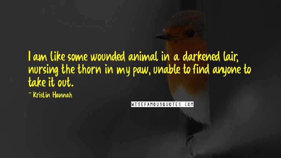 Kristin Hannah Quotes: I am like some wounded animal in a darkened lair, nursing the thorn in my paw, unable to find anyone to take it out.