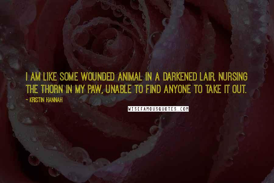 Kristin Hannah Quotes: I am like some wounded animal in a darkened lair, nursing the thorn in my paw, unable to find anyone to take it out.