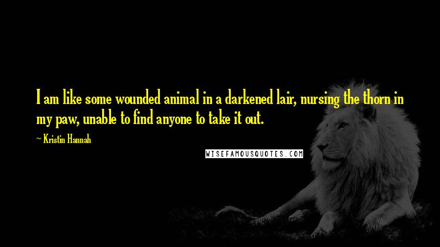 Kristin Hannah Quotes: I am like some wounded animal in a darkened lair, nursing the thorn in my paw, unable to find anyone to take it out.