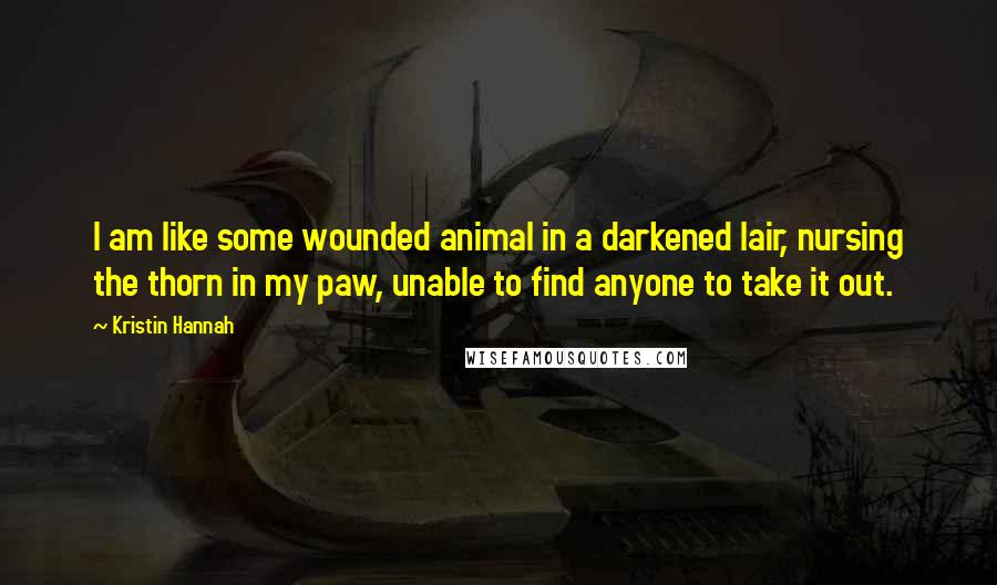 Kristin Hannah Quotes: I am like some wounded animal in a darkened lair, nursing the thorn in my paw, unable to find anyone to take it out.