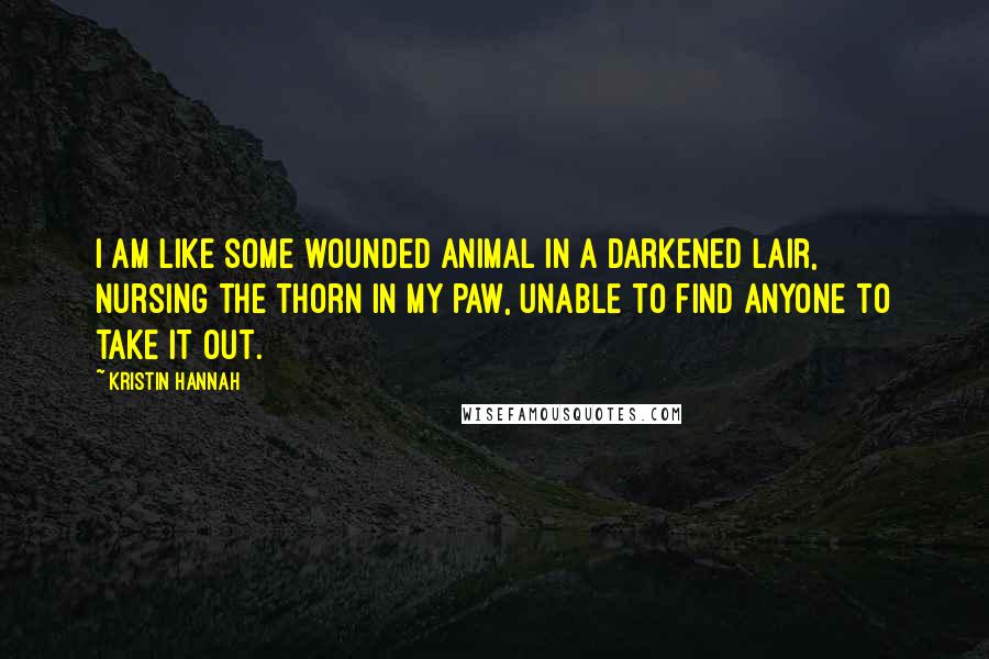 Kristin Hannah Quotes: I am like some wounded animal in a darkened lair, nursing the thorn in my paw, unable to find anyone to take it out.