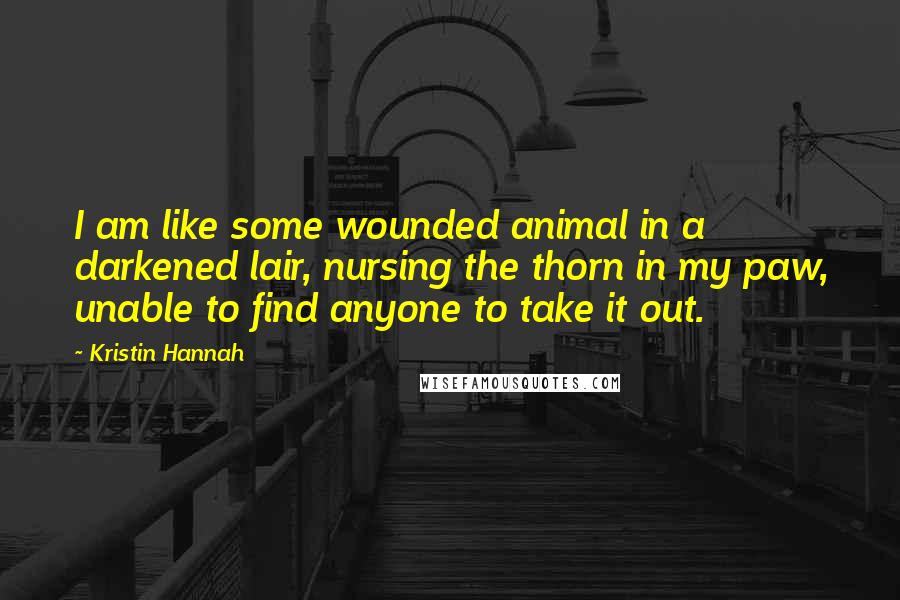 Kristin Hannah Quotes: I am like some wounded animal in a darkened lair, nursing the thorn in my paw, unable to find anyone to take it out.