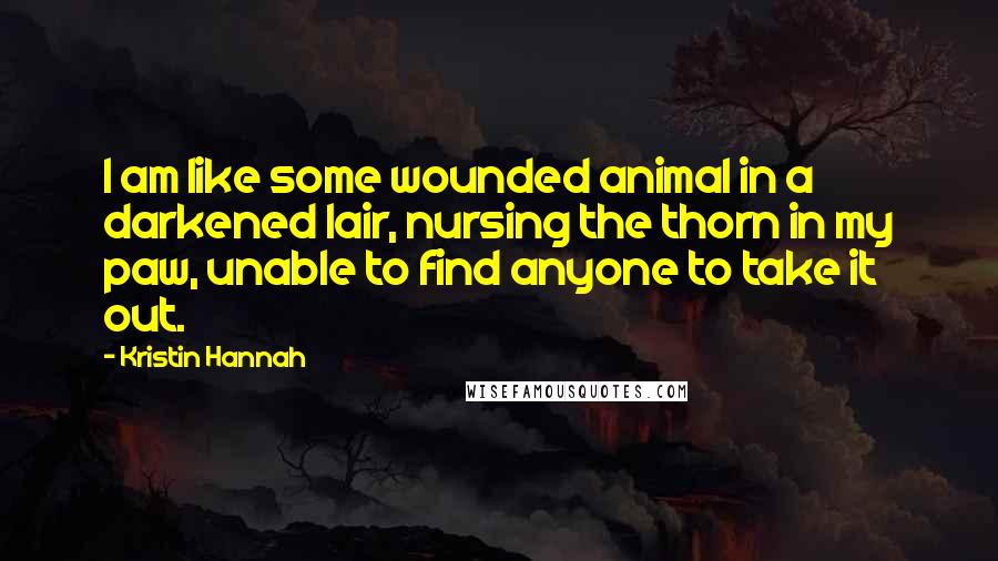 Kristin Hannah Quotes: I am like some wounded animal in a darkened lair, nursing the thorn in my paw, unable to find anyone to take it out.