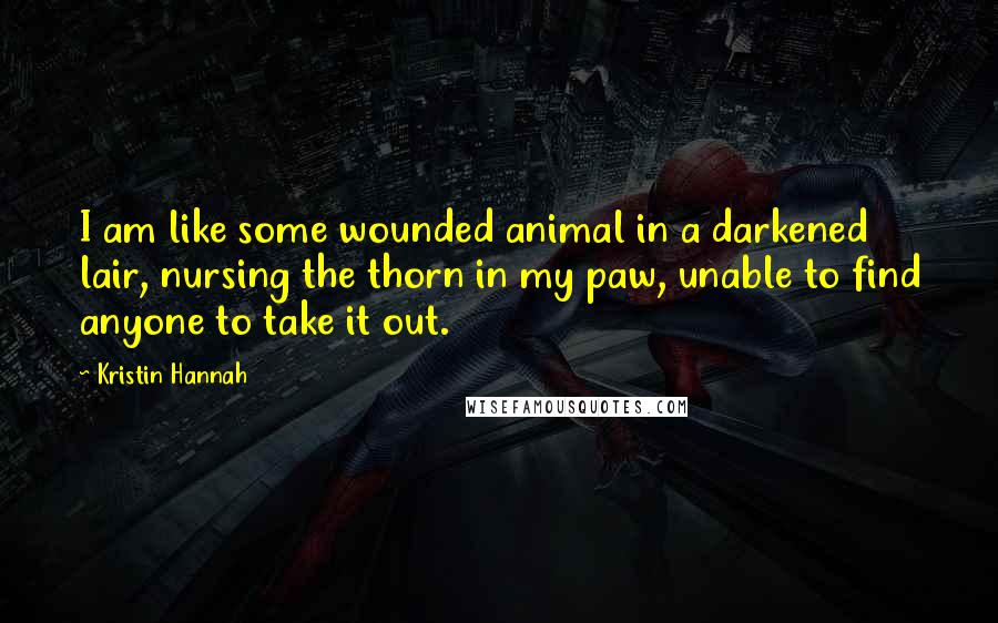 Kristin Hannah Quotes: I am like some wounded animal in a darkened lair, nursing the thorn in my paw, unable to find anyone to take it out.