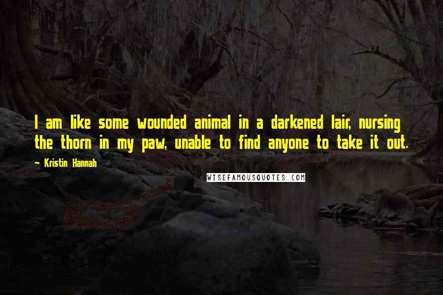 Kristin Hannah Quotes: I am like some wounded animal in a darkened lair, nursing the thorn in my paw, unable to find anyone to take it out.