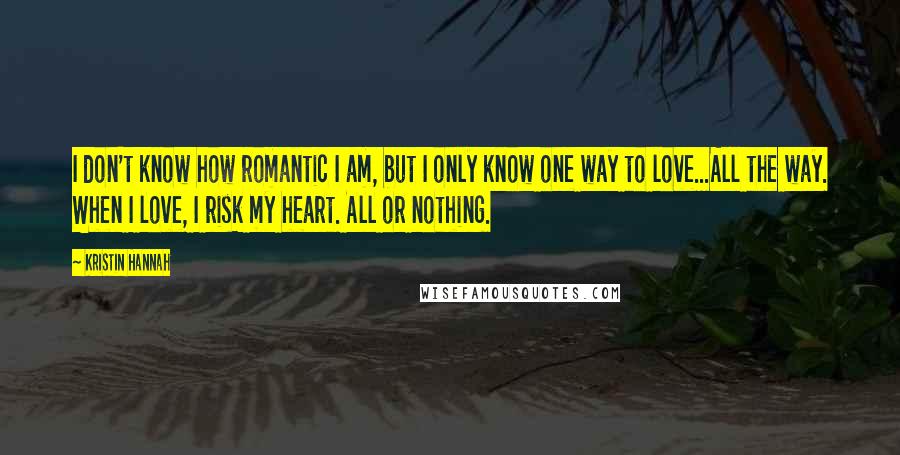 Kristin Hannah Quotes: I don't know how romantic I am, but I only know one way to love...All the way. When I love, I risk my heart. All or nothing.