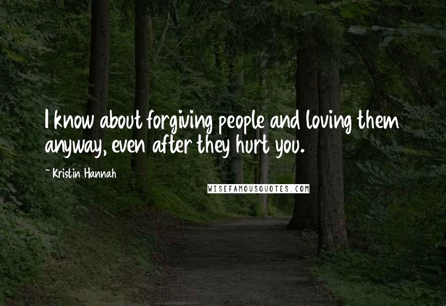 Kristin Hannah Quotes: I know about forgiving people and loving them anyway, even after they hurt you.