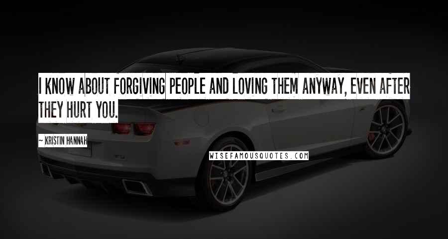 Kristin Hannah Quotes: I know about forgiving people and loving them anyway, even after they hurt you.