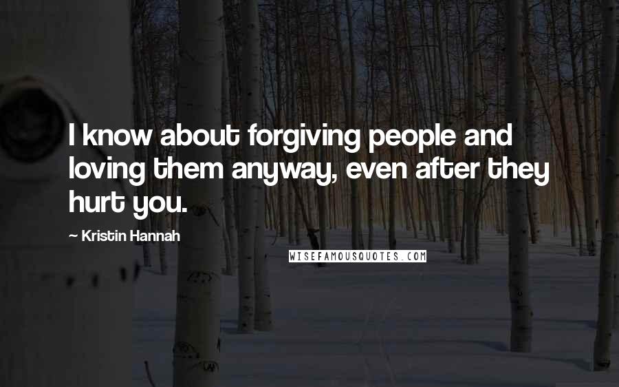 Kristin Hannah Quotes: I know about forgiving people and loving them anyway, even after they hurt you.