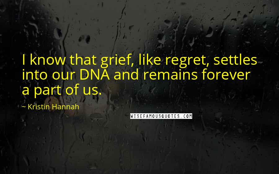 Kristin Hannah Quotes: I know that grief, like regret, settles into our DNA and remains forever a part of us.