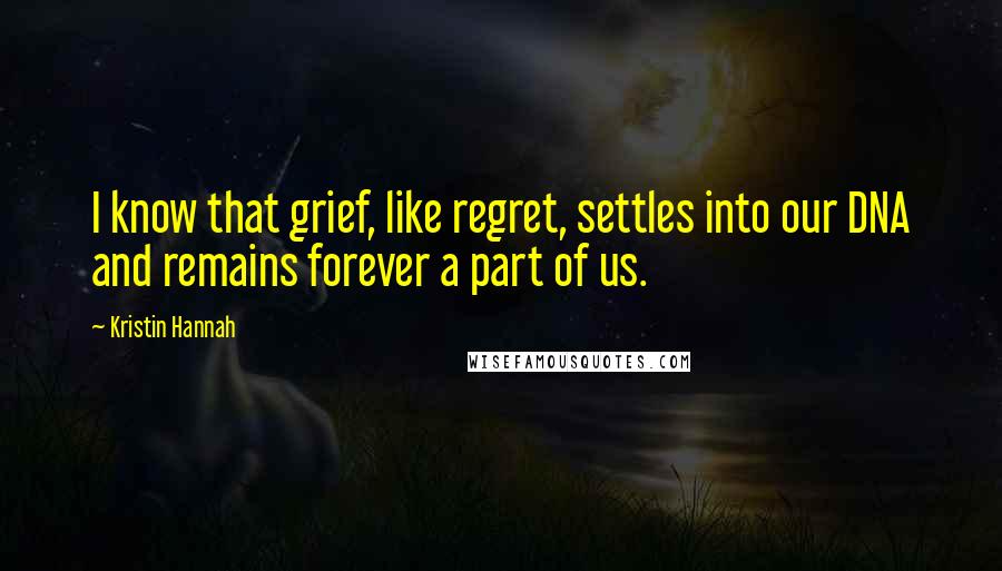 Kristin Hannah Quotes: I know that grief, like regret, settles into our DNA and remains forever a part of us.